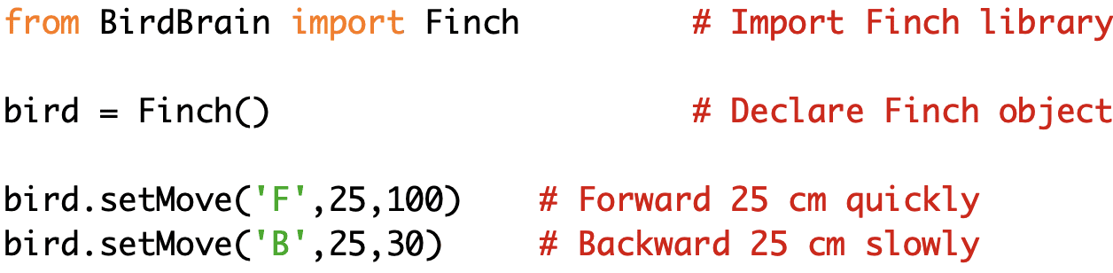from BirdBrain import Finch # Import Finch library bird = Finch() # Declare Finch object bird.setMove('F',25,100) # Forward 25 cm quickly bird.setMove('B',25,30) # Backward 25 cm slowly