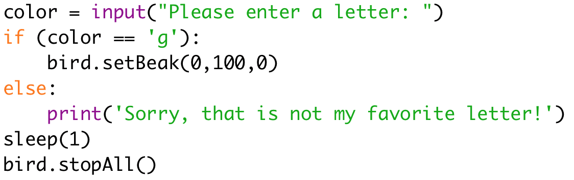 color = input("Please enter a letter: ") 
if (color == 'g'): 
bird.setBeak(0,100,0) 
else: 
print('Sorry, that is not my favorite letter!') 
sleep(1) 
bird.stopAll()