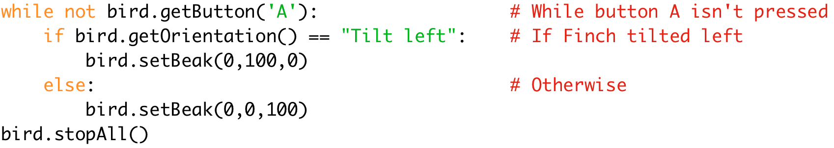 while not bird.getButton('A'): # While button A isn't pressed 
if bird.getOrientation() == "Tilt left": # If Finch tilted left 
bird.setBeak(0,100,0) 
else: # Otherwise 
bird.setBeak(0,0,100) 
bird.stopAll()