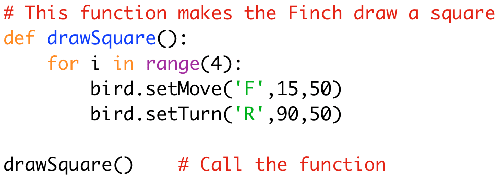 # This function makes the Finch draw a square 
def drawSquare(): 
for i in range(4): 
bird.setMove('F',15,50) 
bird.setTurn('R',90,50) 
drawSquare() # Call the function