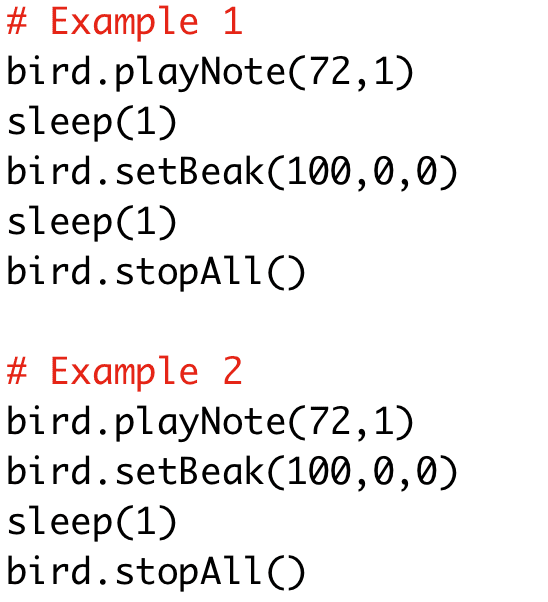 # Example 1 
bird.playNote(72,1) 
sleep(1) 
bird.setBeak(100,0,0) 
sleep(1) 
bird.stopAll() 
# Example 2 
bird.playNote(72,1) 
bird.setBeak(100,0,0) 
sleep(1) 
bird.stopAll()