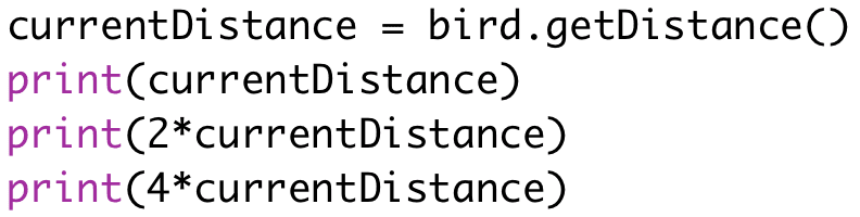 currentDistance = bird.getDistance() 
print(currentDistance) 
print(2*currentDistance) 
print(4*currentDistance)