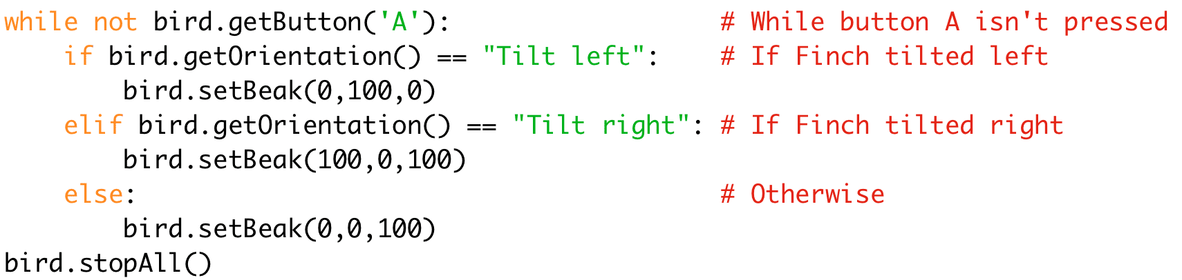while not bird.getButton('A'): # While button A isn't pressed 
if bird.getOrientation() == "Tilt left": # If Finch tilted left 
bird.setBeak(0,100,0) 
elif bird.getOrientation() == "Tilt right": # If Finch tilted right 
bird.setBeak(100,0,100) 
else: # Otherwise 
bird.setBeak(0,0,100) 
bird.stopAll()