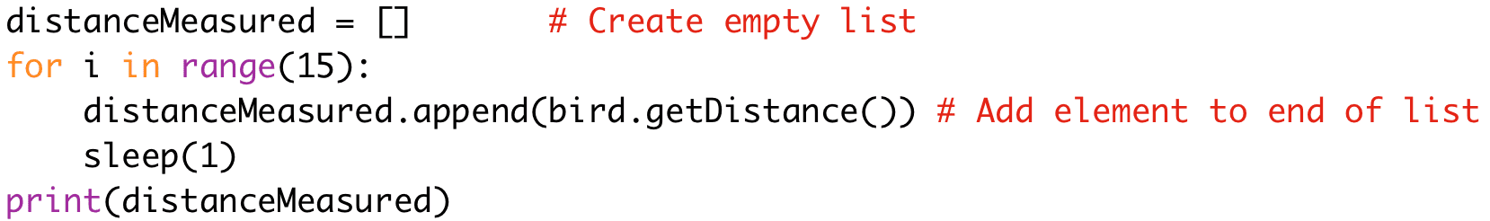 distanceMeasured = [] # Create empty list 
for i in range(15): 
distanceMeasured.append(bird.getDistance()) # Add element to end of list 
sleep(1) 
print(distanceMeasured)
