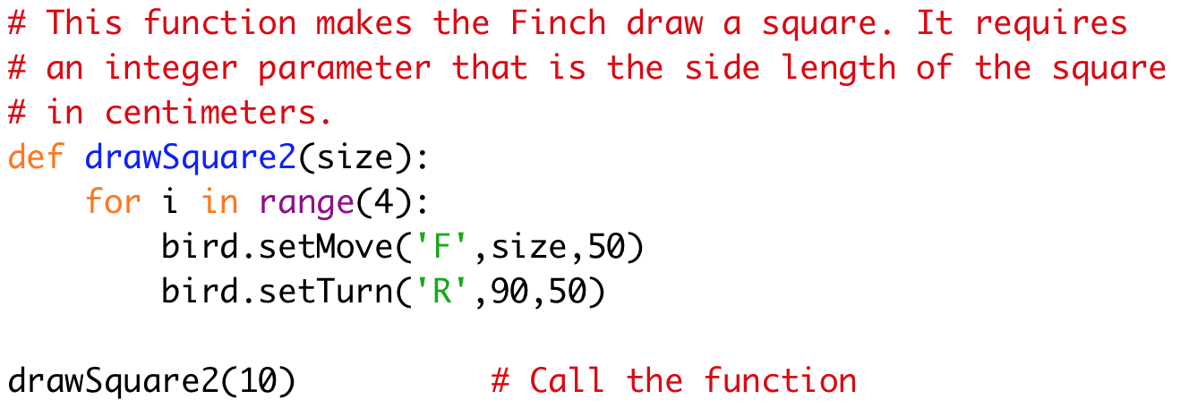 # This function makes the Finch draw a square. It requires 
# an integer parameter that is the side length of the square 
# in centimeters. 
def drawSquare2(size): 
for i in range(4): 
bird.setMove('F',size,50) 
bird.setTurn('R',90,50) 
drawSquare2(10) # Call the function