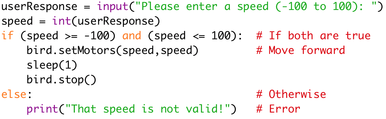userResponse = input("Please enter a speed (-100 to 100): ") 
speed = int(userResponse) 
if (speed >= -100) and (speed <= 100): # If both are true 
bird.setMotors(speed,speed) #Move forward 
sleep(1) 
bird.stop() 
else: #Otherwise
print("That speed is not valid!") # Error