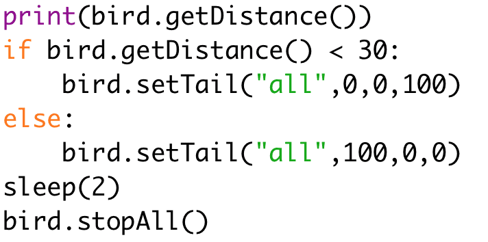 if bird.getDistance() < 30: 
bird.setTail("all",0,0,100) 
else: 
bird.setTail("all",100,0,0) 
sleep(2) 
bird.stopAll()