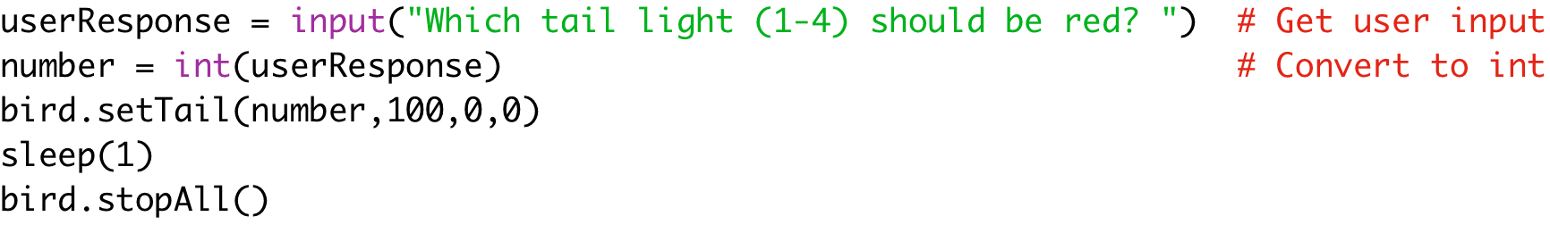 userResponse = input("Which tail light (1-4) should be red? ") # Get user input 
number = int(userResponse) # Convert to int 
bird.setTail(number,100,0,0) 
sleep(1) 
bird.stopAll()