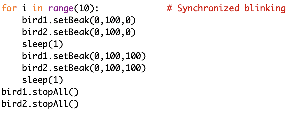 for i in range(10): # Synchronized blinking 
bird1.setBeak(0,100,0) 
bird2.setBeak(0,100,0) 
sleep(1) 
bird1.setBeak(0,100,100) 
bird2.setBeak(0,100,100) 
sleep(1) 
bird1.stopAll() 
bird2.stopAll()